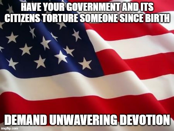 American flag | HAVE YOUR GOVERNMENT AND ITS CITIZENS TORTURE SOMEONE SINCE BIRTH; DEMAND UNWAVERING DEVOTION | image tagged in american flag,politics,conspiracy theory | made w/ Imgflip meme maker