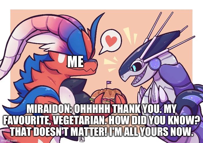 How I won over miraidon's heart | ME; MIRAIDON: OHHHHH THANK YOU. MY FAVOURITE, VEGETARIAN. HOW DID YOU KNOW? THAT DOESN'T MATTER! I'M ALL YOURS NOW. | image tagged in pokemon | made w/ Imgflip meme maker
