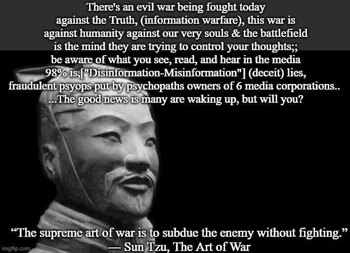 Sun Tzu | There's an evil war being fought today against the Truth, (information warfare), this war is against humanity against our very souls & the battlefield is the mind they are trying to control your thoughts;; be aware of what you see, read, and hear in the media 98% is,["Disinformation-Misinformation"] (deceit) lies, fraudulent psyops put by psychopaths owners of 6 media corporations.. 
...The good news is many are waking up, but will you? “The supreme art of war is to subdue the enemy without fighting.”
― Sun Tzu, The Art of War | image tagged in sun tzu | made w/ Imgflip meme maker