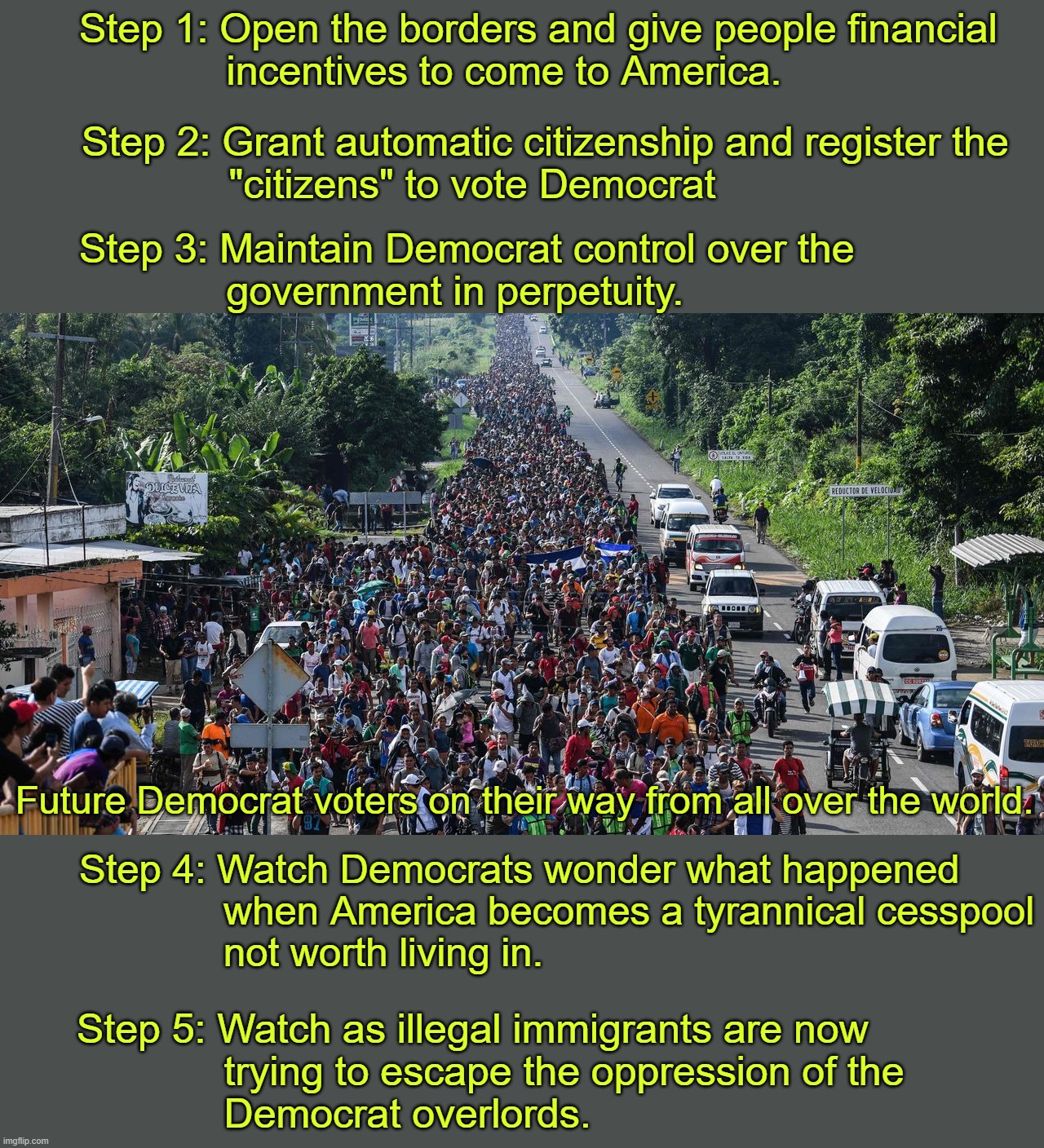 Dems, if you think that your party is planning on automatic citizenship of all illegals, then you're not paying attention. | Step 1: Open the borders and give people financial
             incentives to come to America. Step 2: Grant automatic citizenship and register the
             "citizens" to vote Democrat; Step 3: Maintain Democrat control over the 
             government in perpetuity. Future Democrat voters on their way from all over the world. Step 4: Watch Democrats wonder what happened
             when America becomes a tyrannical cesspool
             not worth living in. Step 5: Watch as illegal immigrants are now
             trying to escape the oppression of the
             Democrat overlords. | image tagged in somehow trump is supposed to be worse than this,short term votes for long term destruction | made w/ Imgflip meme maker