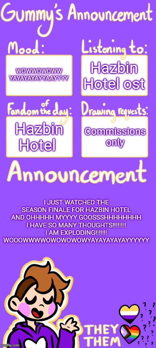 AAAAAAAAAHHHHHHH | WOWWOWOWW YAYAYAYAYYAAYYYY; Hazbin Hotel ost; Hazbin Hotel; Commissions only; I JUST WATCHED THE SEASON FINALE FOR HAZBIN HOTEL AND OHHHHH MYYYY GOOSSSHHHHHHHH I HAVE SO MANY THOUGHTS!!!!!!!! I AM EXPLODING!!!!!!! WOOOWWWWOWOWOWOWYAYAYAYAYAYYYYYY | image tagged in gummy's announcement template 3 | made w/ Imgflip meme maker