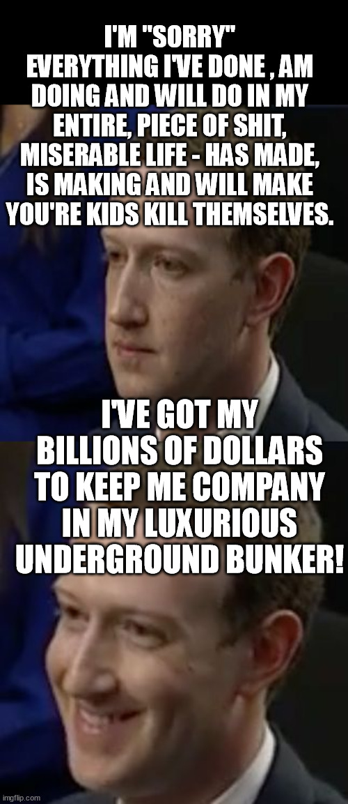 Kids killer hypocrite Zucc! | I'M "SORRY" EVERYTHING I'VE DONE , AM DOING AND WILL DO IN MY ENTIRE, PIECE OF SHIT, MISERABLE LIFE - HAS MADE, IS MAKING AND WILL MAKE YOU'RE KIDS KILL THEMSELVES. I'VE GOT MY BILLIONS OF DOLLARS TO KEEP ME COMPANY IN MY LUXURIOUS UNDERGROUND BUNKER! | image tagged in guilty zucc,memes,mark zuckerberg,facebook,meta,billionaire | made w/ Imgflip meme maker
