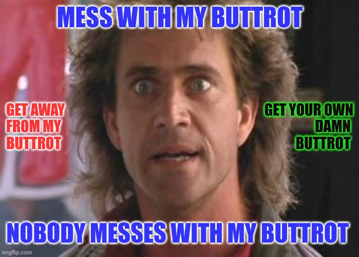 Don't mess with my Buttrot | MESS WITH MY BUTTROT; GET AWAY 
FROM MY
BUTTROT; GET YOUR OWN
DAMN 
BUTTROT; NOBODY MESSES WITH MY BUTTROT | image tagged in lethal weapon 01,funny memes | made w/ Imgflip meme maker