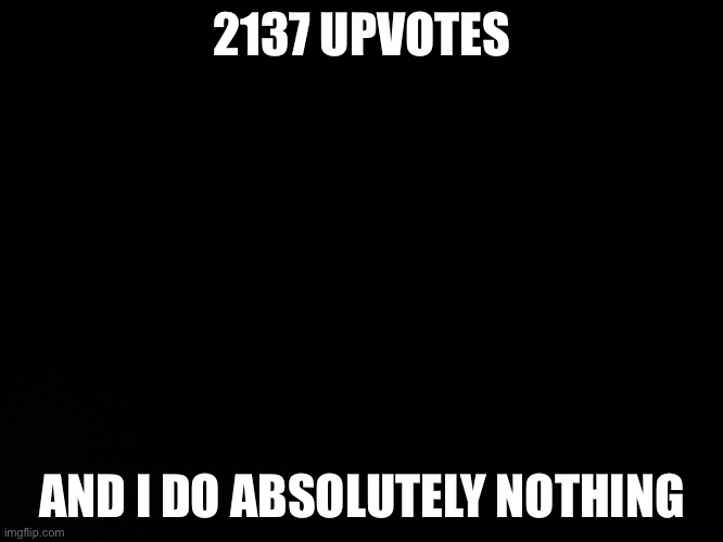 Blck | 2137 UPVOTES; AND I DO ABSOLUTELY NOTHING | image tagged in blck | made w/ Imgflip meme maker