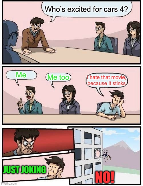 Cars 4 is now coming out | Who’s excited for cars 4? Me; Me too; I hate that movie, because it stinks; JUST JOKING; NO! | image tagged in memes,boardroom meeting suggestion | made w/ Imgflip meme maker