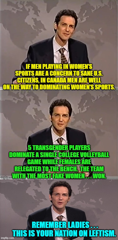 If women feel like things are going backwards; they are.  Remember WAKE is not WOKE.  So wake-up. | IF MEN PLAYING IN WOMEN’S SPORTS ARE A CONCERN TO SANE U.S. CITIZENS, IN CANADA MEN ARE WELL ON THE WAY TO DOMINATING WOMEN’S SPORTS. 5 TRANSGENDER PLAYERS DOMINATE A SINGLE COLLEGE VOLLEYBALL GAME WHILE FEMALES ARE RELEGATED TO THE BENCH.  THE TEAM WITH THE MOST FAKE WOMEN . . . WON. REMEMBER LADIES . . . THIS IS YOUR NATION ON LEFTISM. | image tagged in weekend update with norm | made w/ Imgflip meme maker