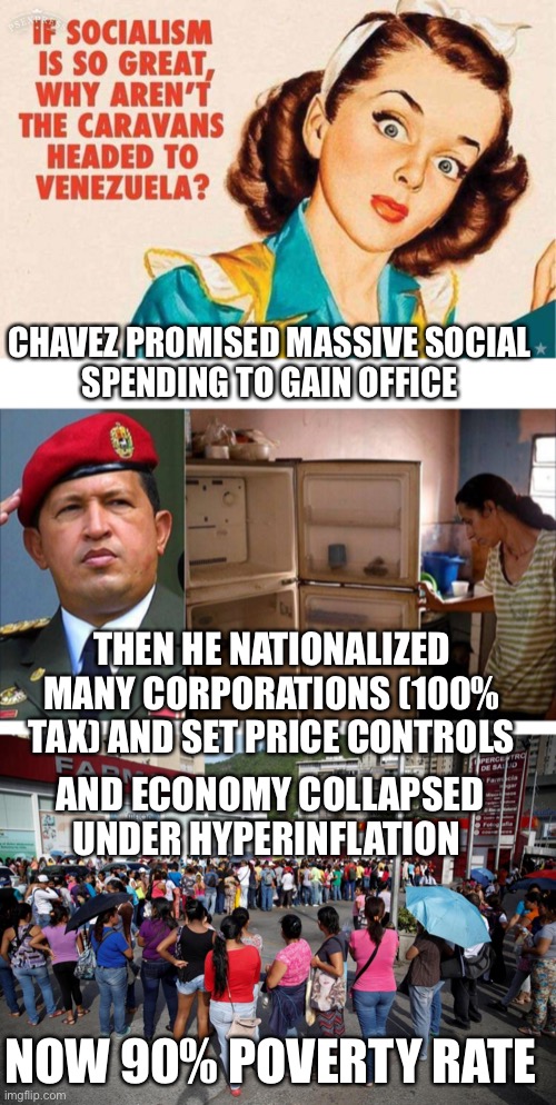 A smart man learns from his mistakes; a wise man learns from others mistakes. Vote Republican | CHAVEZ PROMISED MASSIVE SOCIAL
SPENDING TO GAIN OFFICE; THEN HE NATIONALIZED MANY CORPORATIONS (100% TAX) AND SET PRICE CONTROLS; AND ECONOMY COLLAPSED UNDER HYPERINFLATION; NOW 90% POVERTY RATE | image tagged in socialism,socialism venezuela style,venezuela,poverty | made w/ Imgflip meme maker