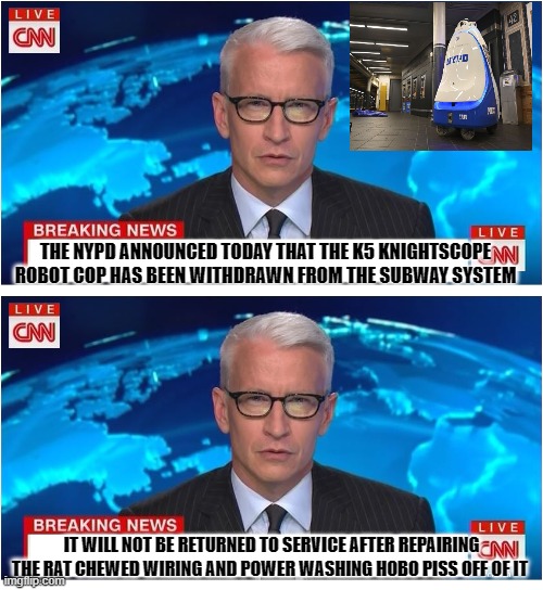 yep | THE NYPD ANNOUNCED TODAY THAT THE K5 KNIGHTSCOPE ROBOT COP HAS BEEN WITHDRAWN FROM THE SUBWAY SYSTEM; IT WILL NOT BE RETURNED TO SERVICE AFTER REPAIRING THE RAT CHEWED WIRING AND POWER WASHING HOBO PISS OFF OF IT | image tagged in cnn breaking news anderson cooper | made w/ Imgflip meme maker