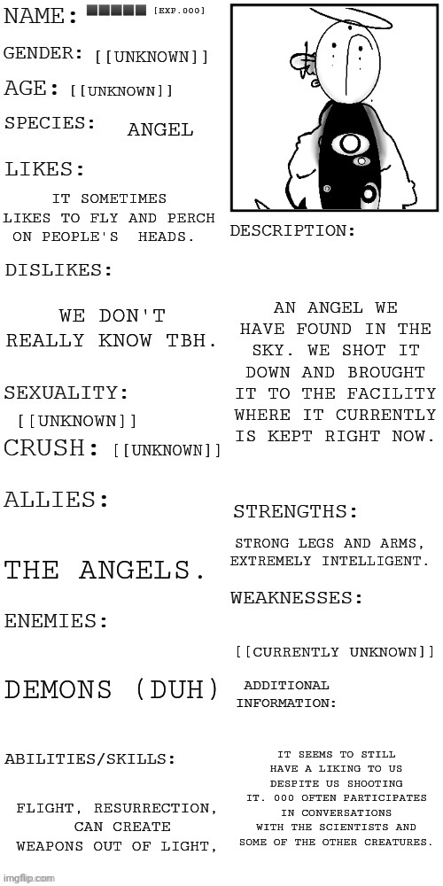 :3 some info about that Angel I drew | ⬛⬛⬛⬛⬛ [EXP.000]; [[UNKNOWN]]; [[UNKNOWN]]; ANGEL; IT SOMETIMES LIKES TO FLY AND PERCH ON PEOPLE'S  HEADS. AN ANGEL WE HAVE FOUND IN THE SKY. WE SHOT IT DOWN AND BROUGHT IT TO THE FACILITY WHERE IT CURRENTLY IS KEPT RIGHT NOW. WE DON'T REALLY KNOW TBH. [[UNKNOWN]]; [[UNKNOWN]]; STRONG LEGS AND ARMS, EXTREMELY INTELLIGENT. THE ANGELS. [[CURRENTLY UNKNOWN]]; DEMONS (DUH); IT SEEMS TO STILL HAVE A LIKING TO US DESPITE US SHOOTING IT. 000 OFTEN PARTICIPATES IN CONVERSATIONS WITH THE SCIENTISTS AND SOME OF THE OTHER CREATURES. FLIGHT, RESURRECTION,  CAN CREATE WEAPONS OUT OF LIGHT, | image tagged in updated roleplay oc showcase | made w/ Imgflip meme maker