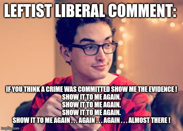 Millennial | LEFTIST LIBERAL COMMENT: IF YOU THINK A CRIME WAS COMMITTED SHOW ME THE EVIDENCE !

SHOW IT TO ME AGAIN.

SHOW IT TO ME AGAIN.
SHOW IT TO ME | image tagged in millennial | made w/ Imgflip meme maker