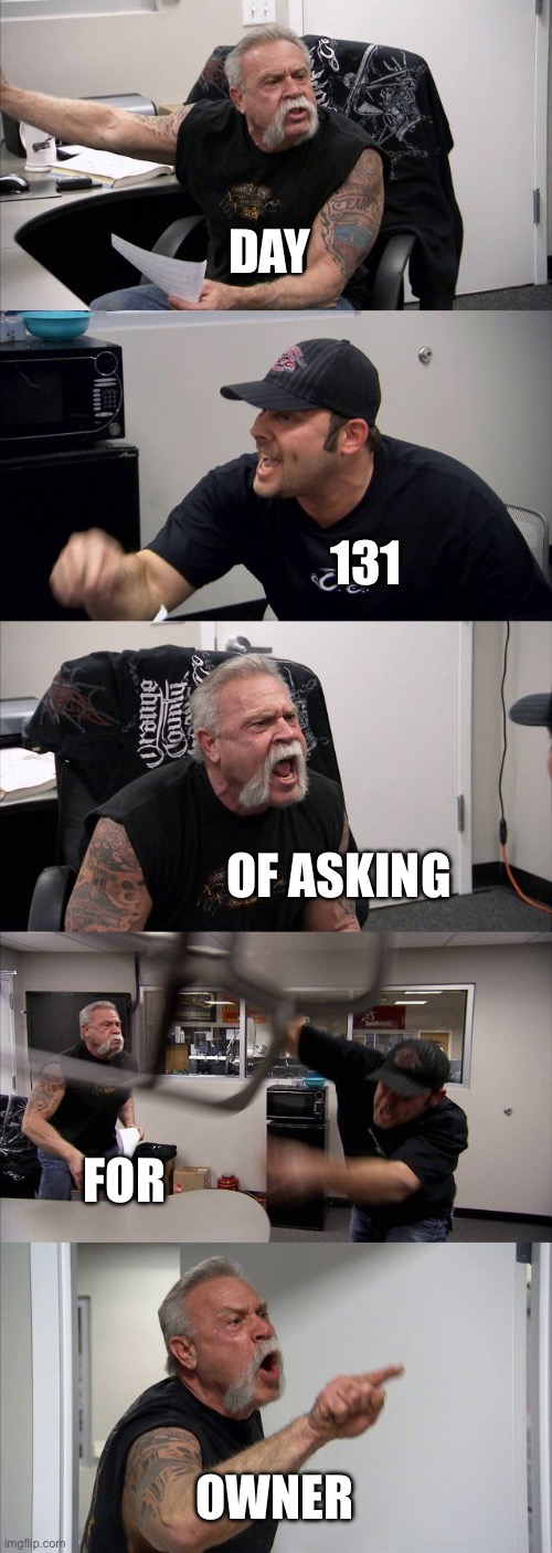American Chopper Argument Meme | DAY; 131; OF ASKING; FOR; OWNER | image tagged in memes,american chopper argument | made w/ Imgflip meme maker
