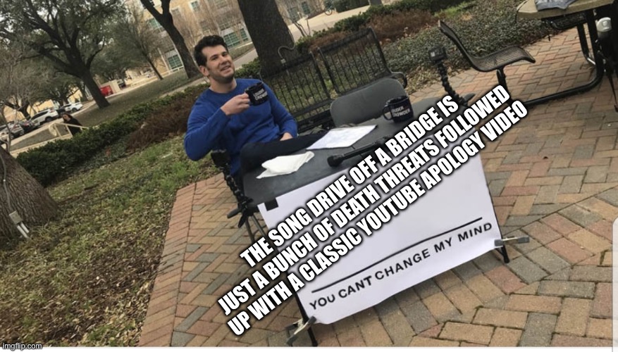 You cant change my mind | THE SONG DRIVE OFF A BRIDGE IS JUST A BUNCH OF DEATH THREATS FOLLOWED UP WITH A CLASSIC YOUTUBE APOLOGY VIDEO | image tagged in you cant change my mind | made w/ Imgflip meme maker