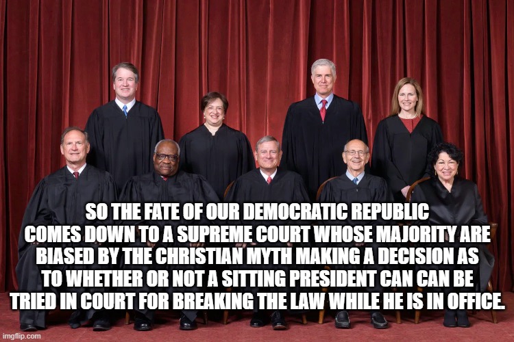 Supreme Court 2021 | SO THE FATE OF OUR DEMOCRATIC REPUBLIC COMES DOWN TO A SUPREME COURT WHOSE MAJORITY ARE BIASED BY THE CHRISTIAN MYTH MAKING A DECISION AS TO WHETHER OR NOT A SITTING PRESIDENT CAN CAN BE TRIED IN COURT FOR BREAKING THE LAW WHILE HE IS IN OFFICE. | image tagged in supreme court 2021 | made w/ Imgflip meme maker