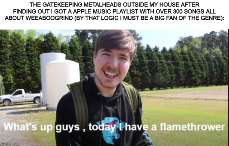 What's up guys, today I have a flamethrower | THE GATEKEEPING METALHEADS OUTSIDE MY HOUSE AFTER FINDING OUT I GOT A APPLE MUSIC PLAYLIST WITH OVER 300 SONGS ALL ABOUT WEEABOOGRIND (BY THAT LOGIC I MUST BE A BIG FAN OF THE GENRE): | image tagged in what's up guys today i have a flamethrower | made w/ Imgflip meme maker