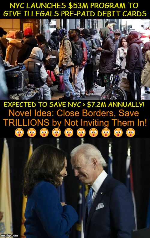 Democrats Self-Inflicted Destruction | NYC LAUNCHES $53M PROGRAM TO 
GIVE ILLEGALS PRE-PAID DEBIT CARDS; EXPECTED TO SAVE NYC > $7.2M ANNUALLY! Novel Idea: Close Borders, Save 
TRILLIONS by Not Inviting Them In!
😯😯😯😯😯😯😯😯😯😯 | image tagged in joe biden,kamala harris,open borders,illegals,nyc,political humor | made w/ Imgflip meme maker