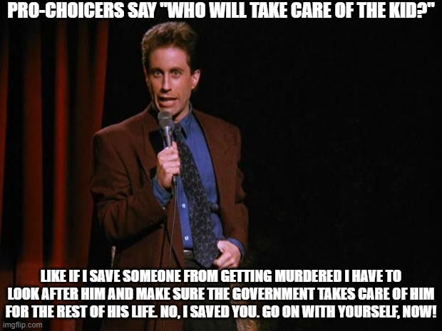 Who will take care of the kids? | PRO-CHOICERS SAY "WHO WILL TAKE CARE OF THE KID?"; LIKE IF I SAVE SOMEONE FROM GETTING MURDERED I HAVE TO LOOK AFTER HIM AND MAKE SURE THE GOVERNMENT TAKES CARE OF HIM FOR THE REST OF HIS LIFE. NO, I SAVED YOU. GO ON WITH YOURSELF, NOW! | image tagged in seinfeld,abortion,leftist buffoonery | made w/ Imgflip meme maker