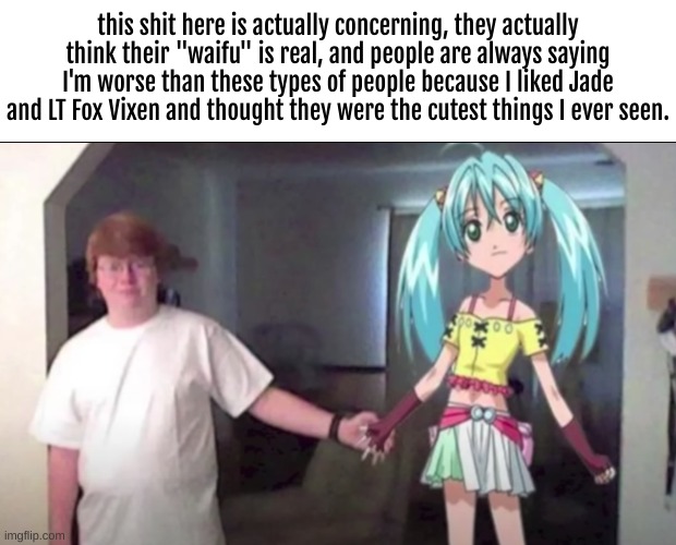 Good Lord. at least I'm not like that. | this shit here is actually concerning, they actually think their "waifu" is real, and people are always saying I'm worse than these types of people because I liked Jade and LT Fox Vixen and thought they were the cutest things I ever seen. | image tagged in weebs,funny,memes,wtf,north korea,movie | made w/ Imgflip meme maker