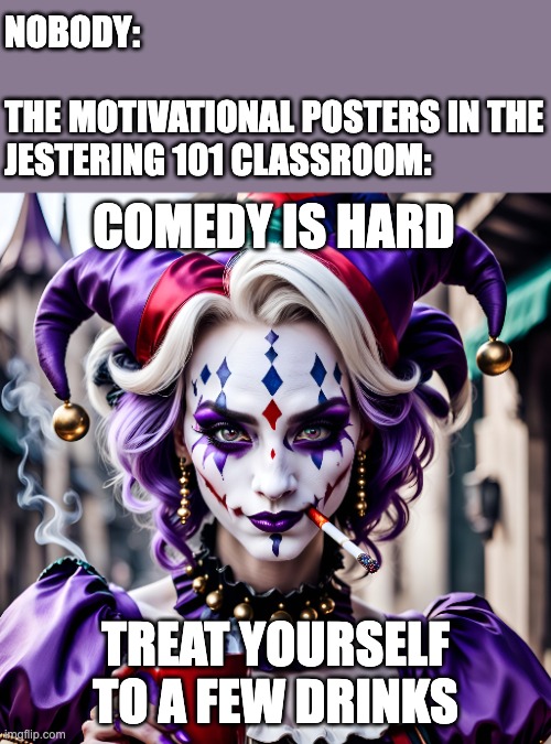 NOBODY:
 
THE MOTIVATIONAL POSTERS IN THE JESTERING 101 CLASSROOM:; COMEDY IS HARD; TREAT YOURSELF TO A FEW DRINKS | image tagged in jester,jestering,clown,jestress,clown college,comedy | made w/ Imgflip meme maker