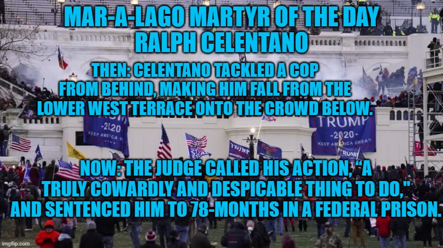 Jan 6: A Cowardly and Despicable attack on Free Elections and Democracy. | MAR-A-LAGO MARTYR OF THE DAY
RALPH CELENTANO; THEN: CELENTANO TACKLED A COP FROM BEHIND, MAKING HIM FALL FROM THE LOWER WEST TERRACE ONTO THE CROWD BELOW. NOW: THE JUDGE CALLED HIS ACTION, “A TRULY COWARDLY AND DESPICABLE THING TO DO," AND SENTENCED HIM TO 78-MONTHS IN A FEDERAL PRISON. | image tagged in politics | made w/ Imgflip meme maker