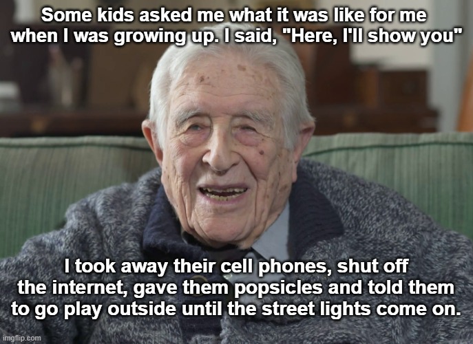 What was it like for you? | Some kids asked me what it was like for me  when I was growing up. I said, "Here, I'll show you"; I took away their cell phones, shut off the internet, gave them popsicles and told them to go play outside until the street lights come on. | image tagged in old man,kids playing | made w/ Imgflip meme maker
