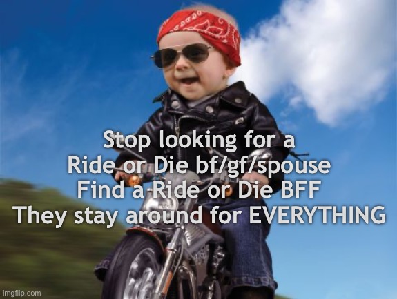 Ride or Die | Stop looking for a Ride or Die bf/gf/spouse
Find a Ride or Die BFF
They stay around for EVERYTHING | image tagged in ride or die | made w/ Imgflip meme maker