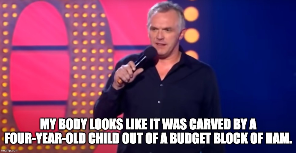Greg Davies Is A Fat Middle Aged Comedian | MY BODY LOOKS LIKE IT WAS CARVED BY A FOUR-YEAR-OLD CHILD OUT OF A BUDGET BLOCK OF HAM. | image tagged in comedian,middle age,british | made w/ Imgflip meme maker
