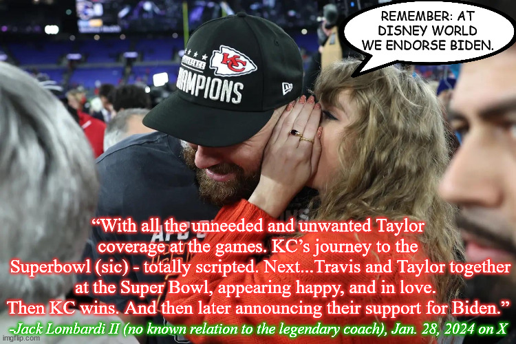 SB LVIII Fan Fiction (wait till Lincoln’s Birthday to see if life imitates art) | REMEMBER: AT DISNEY WORLD WE ENDORSE BIDEN. “With all the unneeded and unwanted Taylor coverage at the games. KC’s journey to the
 Superbowl (sic) - totally scripted. Next...Travis and Taylor together at the Super Bowl, appearing happy, and in love.  Then KC wins. And then later announcing their support for Biden.”; -Jack Lombardi II (no known relation to the legendary coach), Jan. 28, 2024 on X | image tagged in taylor swift whispering to travis kelce,memes,super bowl 58,taylor swift,travis kelce,2024 election | made w/ Imgflip meme maker