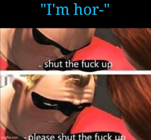 Please shut the fuck up | "I'm hor-" | image tagged in please shut the fuck up | made w/ Imgflip meme maker
