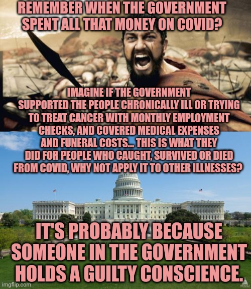 REMEMBER WHEN THE GOVERNMENT SPENT ALL THAT MONEY ON COVID? IMAGINE IF THE GOVERNMENT SUPPORTED THE PEOPLE CHRONICALLY ILL OR TRYING TO TREAT CANCER WITH MONTHLY EMPLOYMENT CHECKS, AND COVERED MEDICAL EXPENSES AND FUNERAL COSTS... THIS IS WHAT THEY DID FOR PEOPLE WHO CAUGHT, SURVIVED OR DIED FROM COVID, WHY NOT APPLY IT TO OTHER ILLNESSES? IT'S PROBABLY BECAUSE SOMEONE IN THE GOVERNMENT HOLDS A GUILTY CONSCIENCE. | image tagged in memes,sparta leonidas,dbag government | made w/ Imgflip meme maker