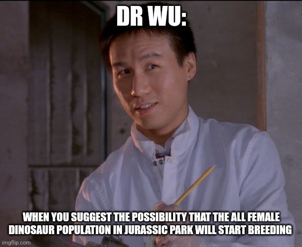 Are you suggesting that a population consisting of all female animals will start breeding??? | DR WU:; WHEN YOU SUGGEST THE POSSIBILITY THAT THE ALL FEMALE DINOSAUR POPULATION IN JURASSIC PARK WILL START BREEDING | image tagged in jurassic park skeptical dr wu,jurassic park,jurassicparkfan102504,jpfan102504 | made w/ Imgflip meme maker