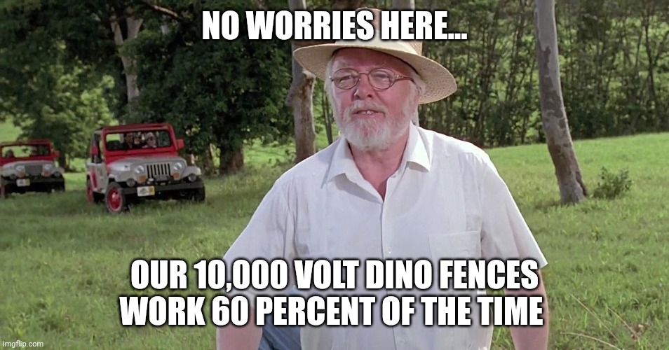 When your fences work 60 percent of the time | NO WORRIES HERE... OUR 10,000 VOLT DINO FENCES WORK 60 PERCENT OF THE TIME | image tagged in welcome to jurassic park,jurassic park,jurassicparkfan102504,jpfan102504 | made w/ Imgflip meme maker