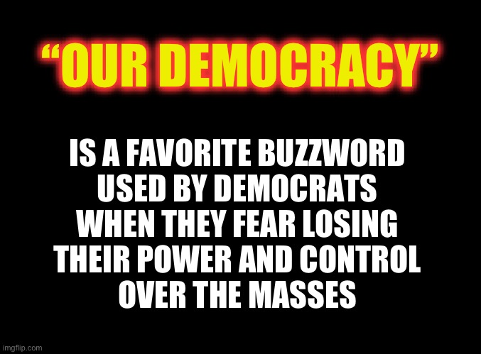 Losing our democracy | “OUR DEMOCRACY”; IS A FAVORITE BUZZWORD 
USED BY DEMOCRATS 
WHEN THEY FEAR LOSING 
THEIR POWER AND CONTROL 
OVER THE MASSES | image tagged in blank black | made w/ Imgflip meme maker