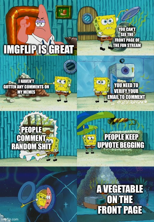 Please just comment On this meme | YOU CAN’T SEE THE FRONT PAGE OF THE FUN STREAM; IMGFLIP IS GREAT; I HAVEN’T GOTTEN ANY COMMENTS ON
MY MEMES; YOU NEED TO VERIFY YOUR EMAIL TO COMMENT; PEOPLE COMMENT RANDOM SHIT; PEOPLE KEEP UPVOTE BEGGING; A VEGETABLE ON THE FRONT PAGE | image tagged in spongebob diapers meme,why are you reading this | made w/ Imgflip meme maker
