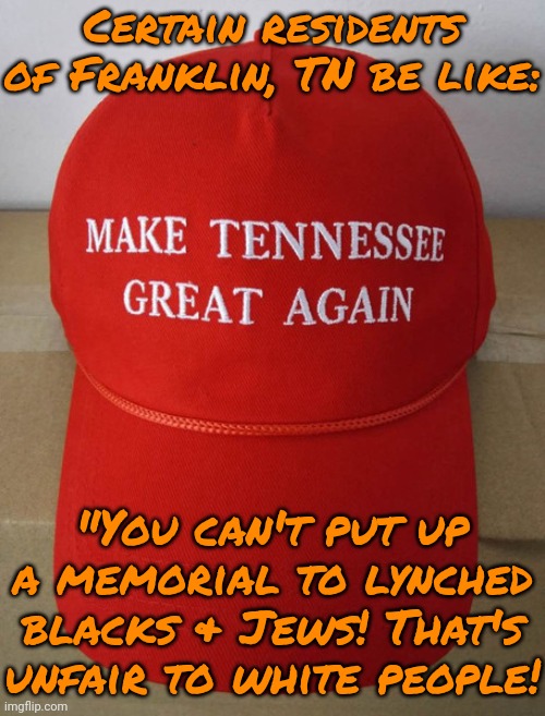 I have bigoted relatives in Tennessee. | Certain residents of Franklin, TN be like:; "You can't put up a memorial to lynched blacks & Jews! That's unfair to white people! | image tagged in tennessee,white supremacists,anti-semite and a racist,cover up,history,shame | made w/ Imgflip meme maker