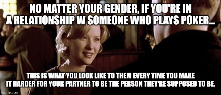 Rounders Girlfriend Meme | NO MATTER YOUR GENDER, IF YOU'RE IN A RELATIONSHIP W SOMEONE WHO PLAYS POKER... THIS IS WHAT YOU LOOK LIKE TO THEM EVERY TIME YOU MAKE IT HARDER FOR YOUR PARTNER TO BE THE PERSON THEY'RE SUPPOSED TO BE. | image tagged in poker,poker face | made w/ Imgflip meme maker