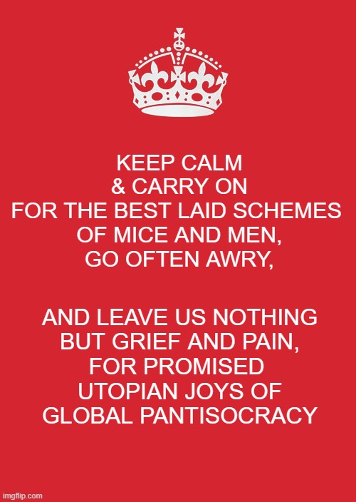 *Allegedly, the WEF, Carnegie & Rockefeller Foundations Virtue Signals/Advocates "Aspheterism for the Poor" | KEEP CALM
& CARRY ON
FOR THE BEST LAID SCHEMES 
OF MICE AND MEN,
GO OFTEN AWRY, AND LEAVE US NOTHING
BUT GRIEF AND PAIN,
FOR PROMISED 
UTOPIAN JOYS OF
GLOBAL PANTISOCRACY | image tagged in memes,keep calm and carry on red,democratic socialism,cultural marxism,pantisocracy,aspheterism | made w/ Imgflip meme maker