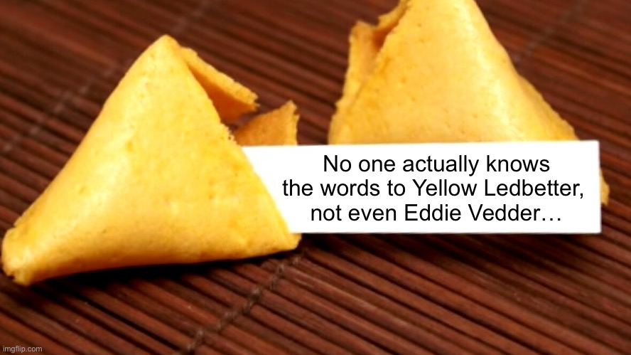 Rock Truthisms | No one actually knows the words to Yellow Ledbetter, 
not even Eddie Vedder… | image tagged in fortune cookie | made w/ Imgflip meme maker
