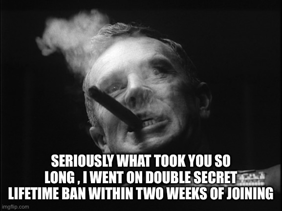 General Ripper (Dr. Strangelove) | SERIOUSLY WHAT TOOK YOU SO LONG , I WENT ON DOUBLE SECRET LIFETIME BAN WITHIN TWO WEEKS OF JOINING | image tagged in general ripper dr strangelove | made w/ Imgflip meme maker