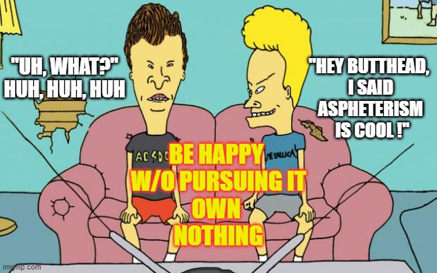 KLAUS SCHWAB IS COOL, Uhhh heh heh heh, allegedly Beavis | "UH, WHAT?"
HUH, HUH, HUH; "HEY BUTTHEAD, 
I SAID
ASPHETERISM
 IS COOL !"; BE HAPPY 
W/O PURSUING IT
OWN 
NOTHING | image tagged in cultural marxism,climate change,democratic socialism,artificial intelligence,globalism,bitcoin | made w/ Imgflip meme maker