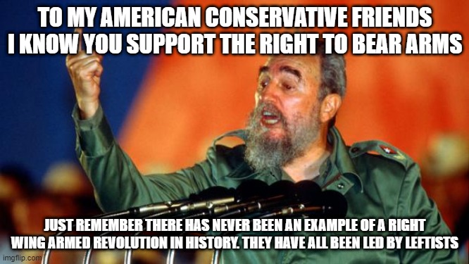 right to bear arms | TO MY AMERICAN CONSERVATIVE FRIENDS I KNOW YOU SUPPORT THE RIGHT TO BEAR ARMS; JUST REMEMBER THERE HAS NEVER BEEN AN EXAMPLE OF A RIGHT WING ARMED REVOLUTION IN HISTORY. THEY HAVE ALL BEEN LED BY LEFTISTS | image tagged in fidel castro | made w/ Imgflip meme maker