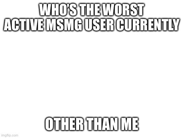 WHO’S THE WORST ACTIVE MSMG USER CURRENTLY; OTHER THAN ME | made w/ Imgflip meme maker