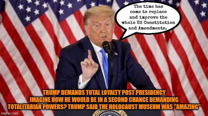 Trumptalitaian | The time has come to replace and improve the whole US Constitution and Amendments. TRUMP DEMANDS TOTAL LOYALTY POST PRESIDENCY IMAGINE HOW HE WOULD BE IN A SECOND CHANCE DEMANDING TOTALITARIAN POWERS? TRUMP SAID THE HOLOCAUST MUSEUM WAS "AMAZING" | image tagged in trump 3rd antichrist,total loyalty,us constitution,congress executed,maga maniacs,mental midget | made w/ Imgflip meme maker