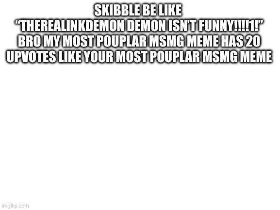 Blank White Template | SKIBBLE BE LIKE 
“THEREALINKDEMON DEMON ISN’T FUNNY!!!!1!”
BRO MY MOST POUPLAR MSMG MEME HAS 20 UPVOTES LIKE YOUR MOST POUPLAR MSMG MEME | image tagged in blank white template | made w/ Imgflip meme maker