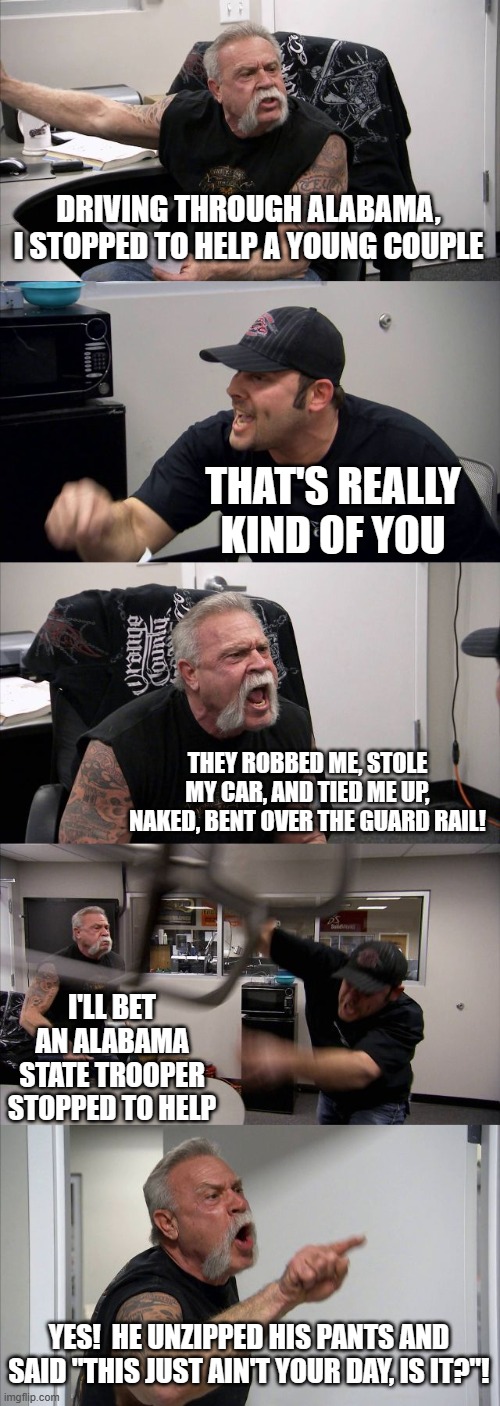 American Chopper Argument | DRIVING THROUGH ALABAMA, I STOPPED TO HELP A YOUNG COUPLE; THAT'S REALLY KIND OF YOU; THEY ROBBED ME, STOLE MY CAR, AND TIED ME UP, NAKED, BENT OVER THE GUARD RAIL! I'LL BET AN ALABAMA STATE TROOPER STOPPED TO HELP; YES!  HE UNZIPPED HIS PANTS AND SAID "THIS JUST AIN'T YOUR DAY, IS IT?"! | image tagged in memes,american chopper argument | made w/ Imgflip meme maker