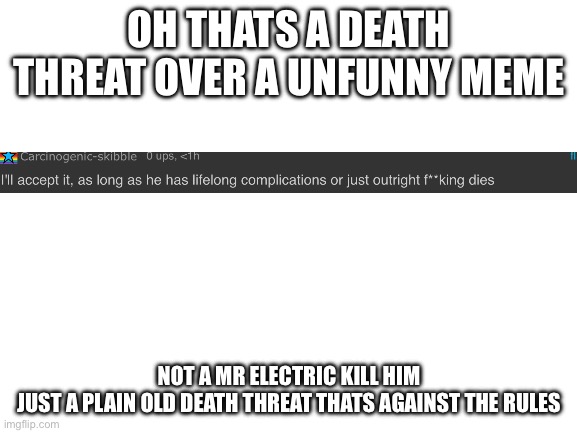 Bro its fine if you dont like my memes but death threats are unacceptable | OH THATS A DEATH THREAT OVER A UNFUNNY MEME; NOT A MR ELECTRIC KILL HIM
JUST A PLAIN OLD DEATH THREAT THATS AGAINST THE RULES | image tagged in blank white template | made w/ Imgflip meme maker