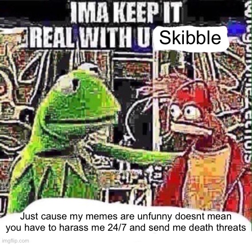 imma keep it real with u _ | Skibble; Just cause my memes are unfunny doesnt mean you have to harass me 24/7 and send me death threats | image tagged in imma keep it real with u _ | made w/ Imgflip meme maker