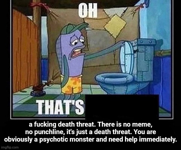 Oh that’s | a fucking death threat. There is no meme, no punchline, it's just a death threat. You are obviously a psychotic monster and need help immediately. | image tagged in oh that s | made w/ Imgflip meme maker