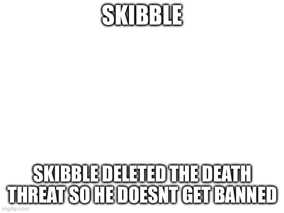 Blank White Template | SKIBBLE; SKIBBLE DELETED THE DEATH THREAT SO HE DOESNT GET BANNED | image tagged in blank white template | made w/ Imgflip meme maker
