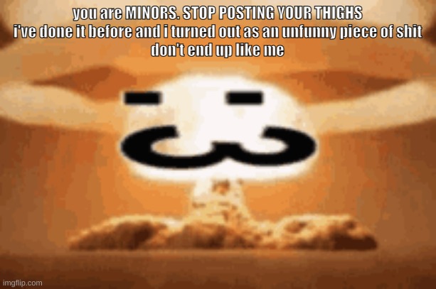 :3 | you are MINORS. STOP POSTING YOUR THIGHS
i've done it before and i turned out as an unfunny piece of shit
don't end up like me | image tagged in 3 | made w/ Imgflip meme maker