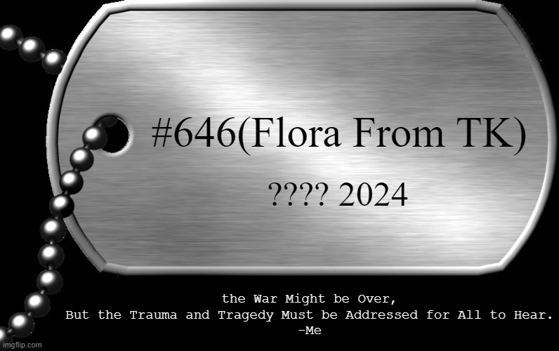 Please Read the Quote First | #646(Flora From TK); ???? 2024; the War Might be Over,
But the Trauma and Tragedy Must be Addressed for All to Hear.
-Me | image tagged in dog tags,pro-fandom,mepios sucks,never again | made w/ Imgflip meme maker